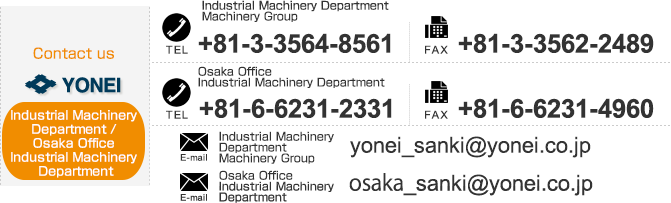
【Contact us Industrial Machinery Department】TEL：+81-3-3564-8753　FAX：+81-3-3562-2489,
【Contact us Osaka Office Industrial Machinery Department】TEL：+81-6-6231-2331　FAX：+81-6-6231-4960
　E-mail：yonei_sanki@yonei.co.jp,osaka_sanki@yonei.co.jp