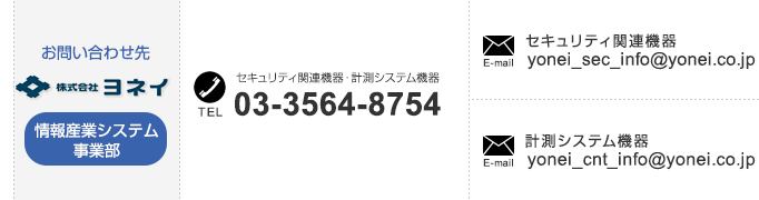 
【情報産業システム事業部のお問い合わせ先】
「セキュリティ関連機器・計測システム機器」TEL：03-3564-8754、
「セキュリティ関連機器」E-mail：yonei_security@yonei.co.jp、
「計測システム機器」E-mail：yonei_control@yonei.co.jp