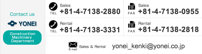
【Contact us Construction Machinery Department】
「Sales」TEL：+81-4-7138-2880　FAX：+81-4-7138-0955、
「Rental」TEL：+81-4-7138-3331　FAX：+81-4-7138-2818、
「Sales & Rental」E-mail：yonei_kenki@yonei.co.jp